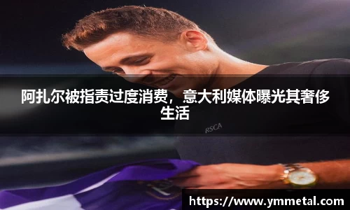 阿扎尔被指责过度消费，意大利媒体曝光其奢侈生活
